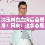 沈玉琳白血病后首现身！网友：这状态是回光返照？