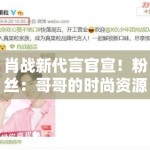 肖战新代言官宣！粉丝：哥哥的时尚资源开挂，支持国货品牌