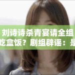 刘诗诗杀青宴请全组吃盒饭？剧组辟谣：是米其林外卖！