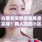 白敬亭宋轶恋情再添实锤？两人同回小区被拍，工作室暂未回应