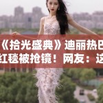 《拾光盛典》迪丽热巴红毯被抢镜！网友：这姐又美又惨！