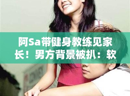 阿Sa带健身教练见家长!男方背景被扒:软饭男? 阿Sa带健身教练见家长!男方背景被扒:软饭男?