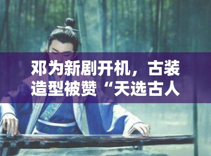 邓为新剧开机,古装造型被赞“天选古人”,粉丝:期待播出 邓为新剧开机,古装造型被赞“天选古人”,粉丝:期待播出