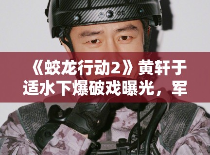 《蛟龙行动2》黄轩于适水下爆破戏曝光,军事动作戏再升级 《蛟龙行动2》黄轩于适水下爆破戏曝光,军事动作戏再升级