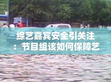 综艺嘉宾安全引关注:节目组该如何保障艺人安全? 综艺嘉宾安全引关注:节目组该如何保障艺人安全?