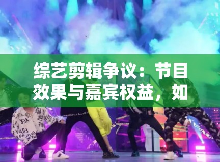 综艺剪辑争议：节目效果与嘉宾权益，如何平衡？