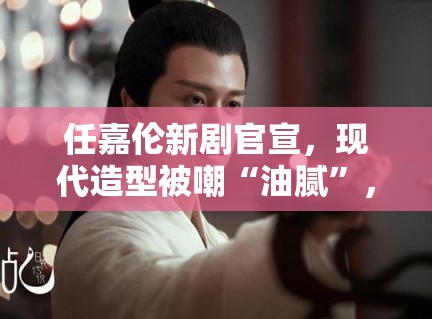 任嘉伦新剧官宣，现代造型被嘲“油腻”，粉丝：造型师出来挨打