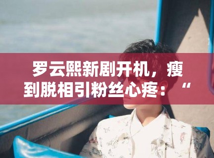 罗云熙新剧开机，瘦到脱相引粉丝心疼：“哥哥多吃点”