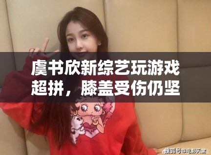 虞书欣新综艺玩游戏超拼，膝盖受伤仍坚持录制，敬业态度获赞