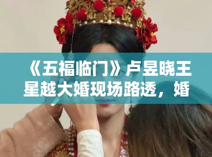 《五福临门》卢昱晓王星越大婚现场路透，婚服细节被考古党狂赞