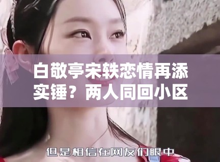 白敬亭宋轶恋情再添实锤?两人同回小区被拍,工作室暂未回应 白敬亭宋轶恋情再添实锤?两人同回小区被拍,工作室暂未回应