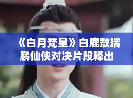 《白月梵星》白鹿敖瑞鹏仙侠对决片段释出，特效团队揭秘幕后故事