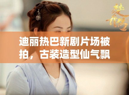 迪丽热巴新剧片场被拍，古装造型仙气飘飘引路人围观