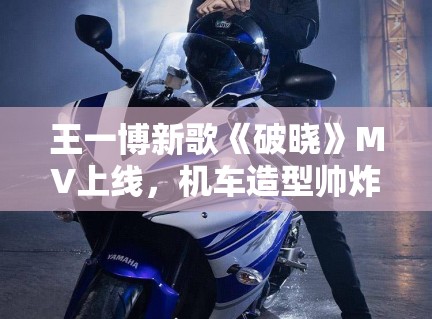 王一博新歌《破晓》MV上线，机车造型帅炸全场引模仿潮