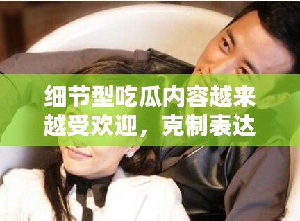 细节型吃瓜内容越来越受欢迎，克制表达为什么反而更适合持续分发